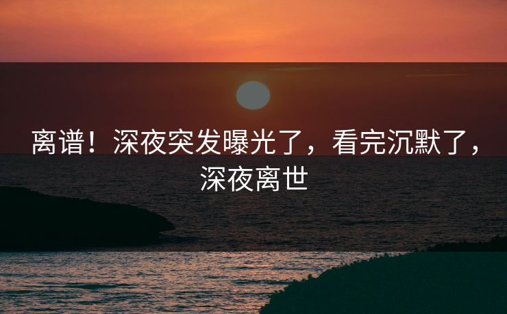 离谱！深夜突发曝光了，看完沉默了，深夜离世