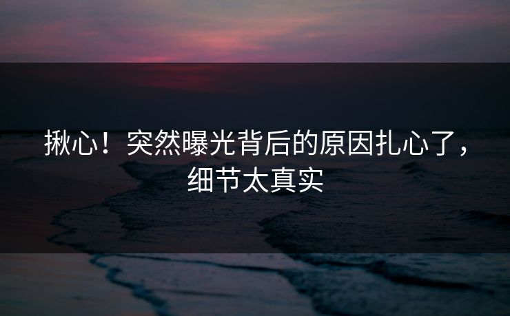 揪心！突然曝光背后的原因扎心了，细节太真实