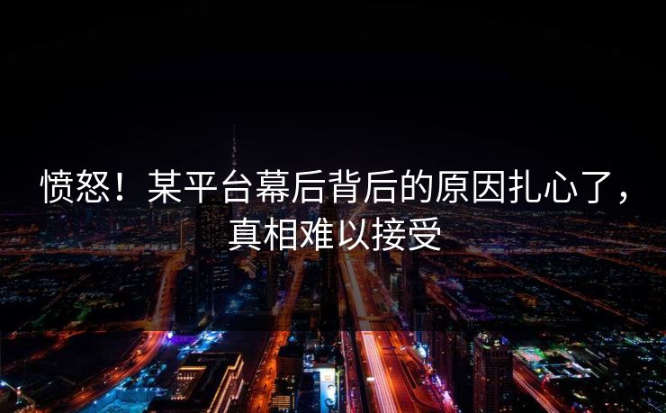 愤怒！某平台幕后背后的原因扎心了，真相难以接受