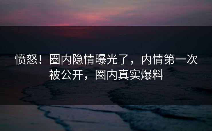 愤怒！圈内隐情曝光了，内情第一次被公开，圈内真实爆料