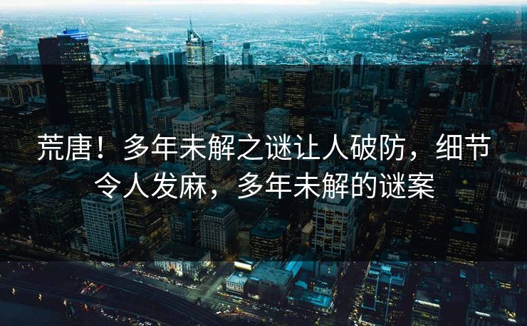 荒唐！多年未解之谜让人破防，细节令人发麻，多年未解的谜案
