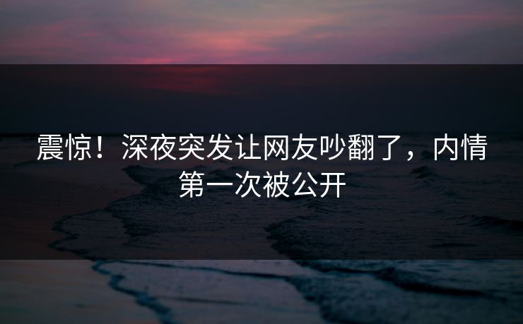 震惊！深夜突发让网友吵翻了，内情第一次被公开