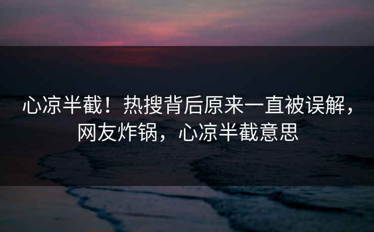 心凉半截！热搜背后原来一直被误解，网友炸锅，心凉半截意思