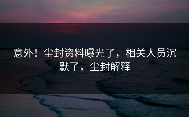 意外！尘封资料曝光了，相关人员沉默了，尘封解释