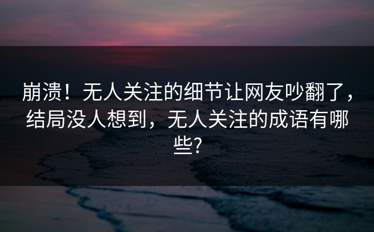 崩溃！无人关注的细节让网友吵翻了，结局没人想到，无人关注的成语有哪些?