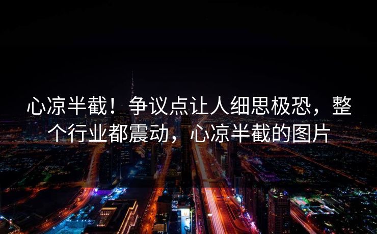 心凉半截！争议点让人细思极恐，整个行业都震动，心凉半截的图片