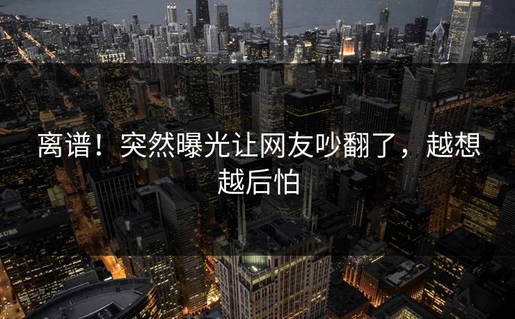 离谱！突然曝光让网友吵翻了，越想越后怕
