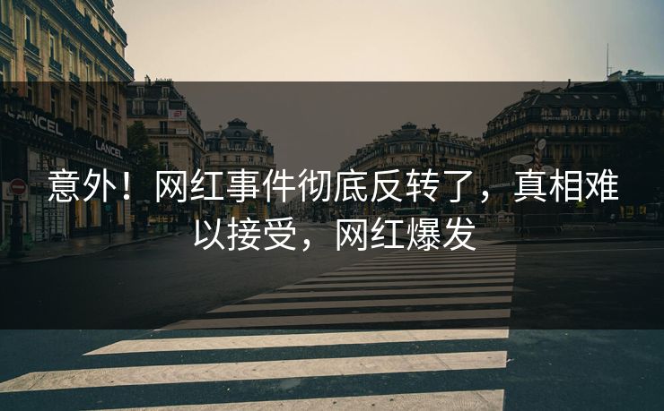 意外！网红事件彻底反转了，真相难以接受，网红爆发