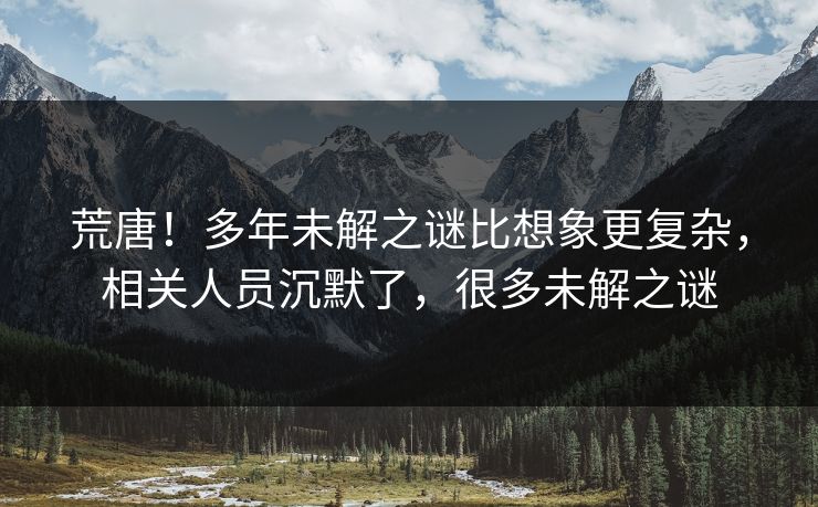 荒唐！多年未解之谜比想象更复杂，相关人员沉默了，很多未解之谜