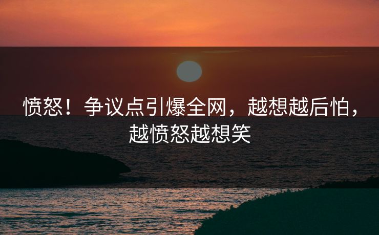 愤怒！争议点引爆全网，越想越后怕，越愤怒越想笑