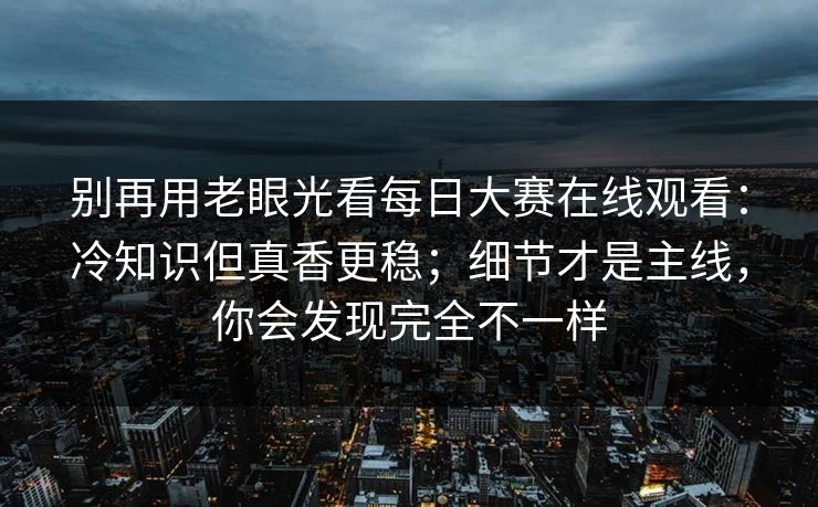 别再用老眼光看每日大赛在线观看：冷知识但真香更稳；细节才是主线，你会发现完全不一样