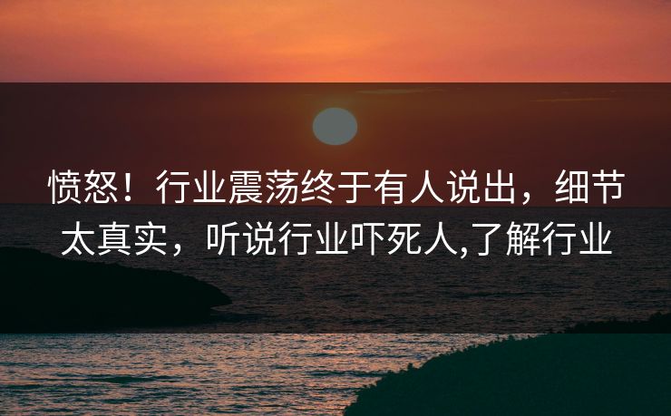 愤怒！行业震荡终于有人说出，细节太真实，听说行业吓死人,了解行业