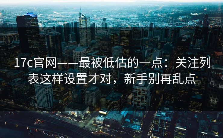 17c官网——最被低估的一点：关注列表这样设置才对，新手别再乱点