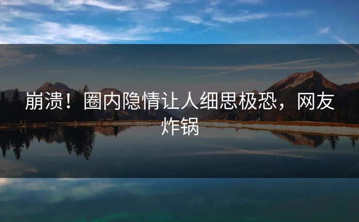 崩溃！圈内隐情让人细思极恐，网友炸锅