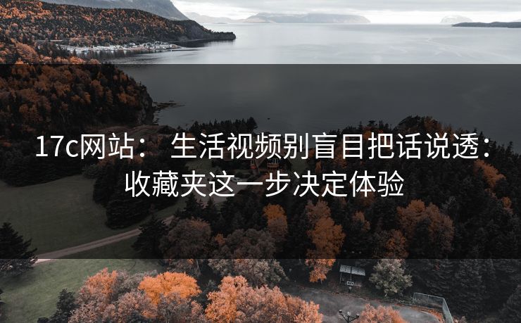17c网站： 生活视频别盲目把话说透： 收藏夹这一步决定体验