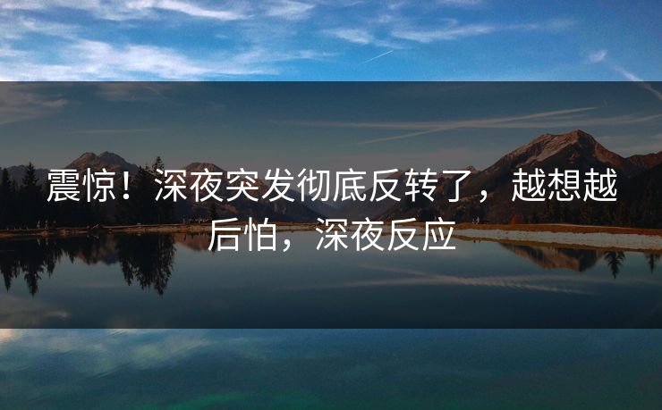 震惊！深夜突发彻底反转了，越想越后怕，深夜反应
