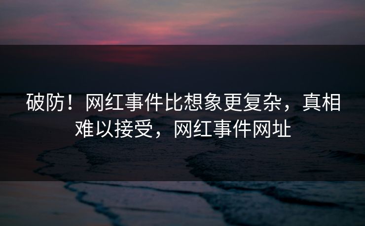 破防！网红事件比想象更复杂，真相难以接受，网红事件网址