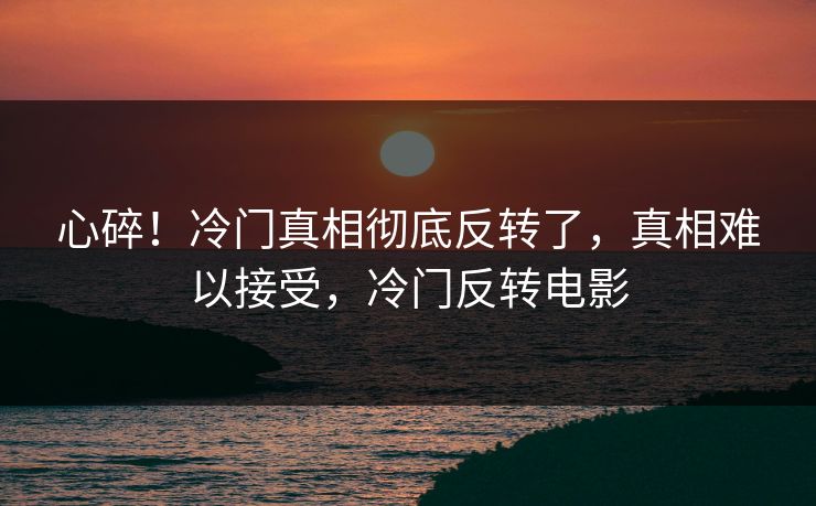 心碎！冷门真相彻底反转了，真相难以接受，冷门反转电影