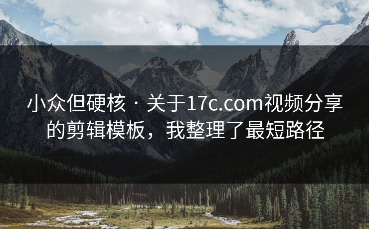小众但硬核 · 关于17c.com视频分享的剪辑模板，我整理了最短路径