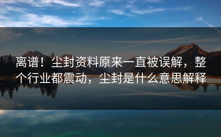 离谱！尘封资料原来一直被误解，整个行业都震动，尘封是什么意思解释
