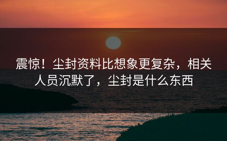 震惊！尘封资料比想象更复杂，相关人员沉默了，尘封是什么东西