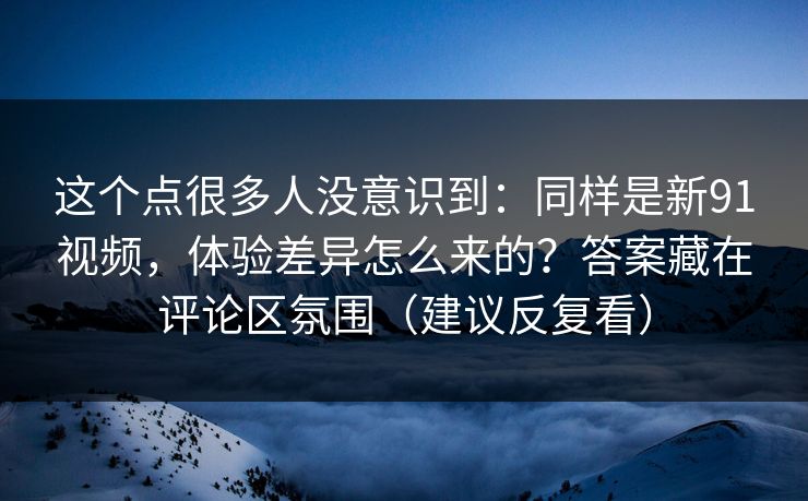 这个点很多人没意识到：同样是新91视频，体验差异怎么来的？答案藏在评论区氛围（建议反复看）