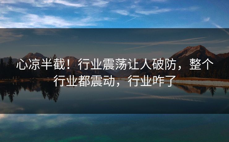 心凉半截！行业震荡让人破防，整个行业都震动，行业咋了