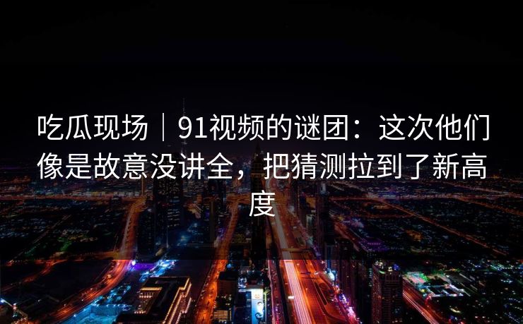 吃瓜现场｜91视频的谜团：这次他们像是故意没讲全，把猜测拉到了新高度