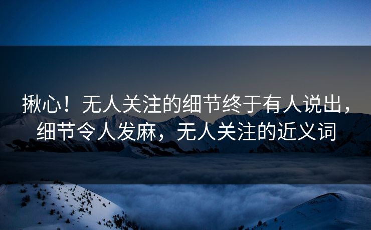 揪心！无人关注的细节终于有人说出，细节令人发麻，无人关注的近义词