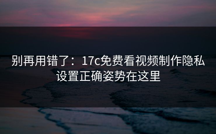 别再用错了：17c免费看视频制作隐私设置正确姿势在这里