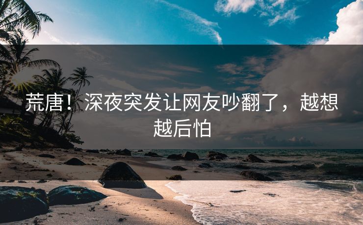 荒唐！深夜突发让网友吵翻了，越想越后怕