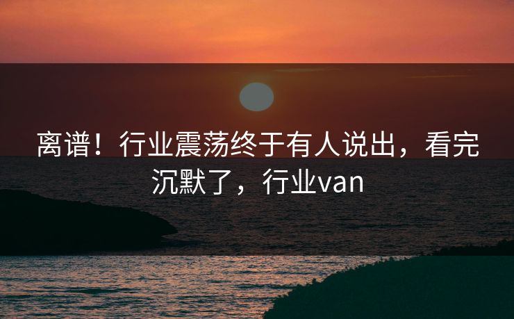 离谱！行业震荡终于有人说出，看完沉默了，行业van