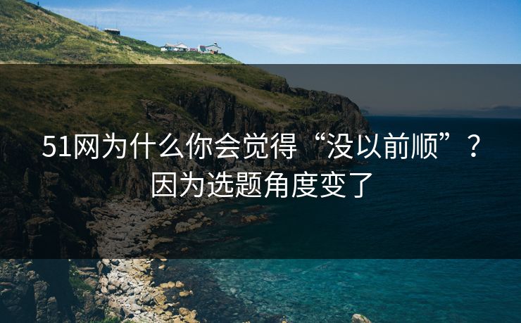 51网为什么你会觉得“没以前顺”？因为选题角度变了