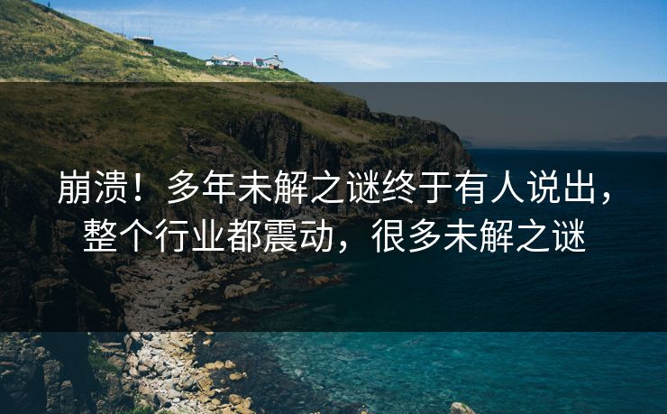 崩溃！多年未解之谜终于有人说出，整个行业都震动，很多未解之谜