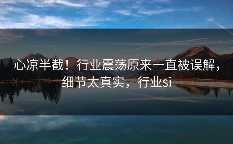 心凉半截！行业震荡原来一直被误解，细节太真实，行业si