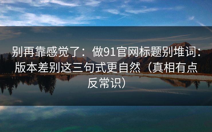 别再靠感觉了：做91官网标题别堆词：版本差别这三句式更自然（真相有点反常识）