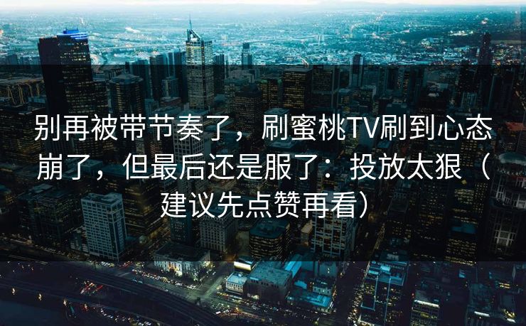 别再被带节奏了，刷蜜桃TV刷到心态崩了，但最后还是服了：投放太狠（建议先点赞再看）