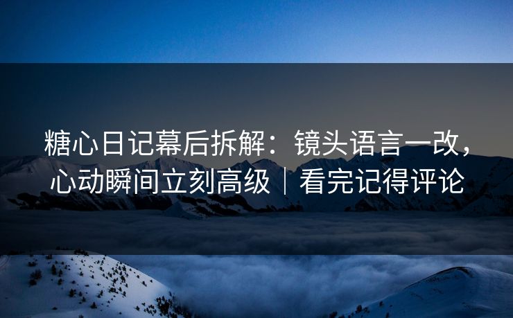 糖心日记幕后拆解：镜头语言一改，心动瞬间立刻高级｜看完记得评论
