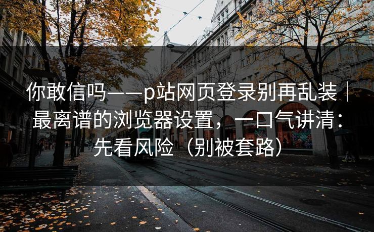 你敢信吗——p站网页登录别再乱装｜最离谱的浏览器设置，一口气讲清：先看风险（别被套路）