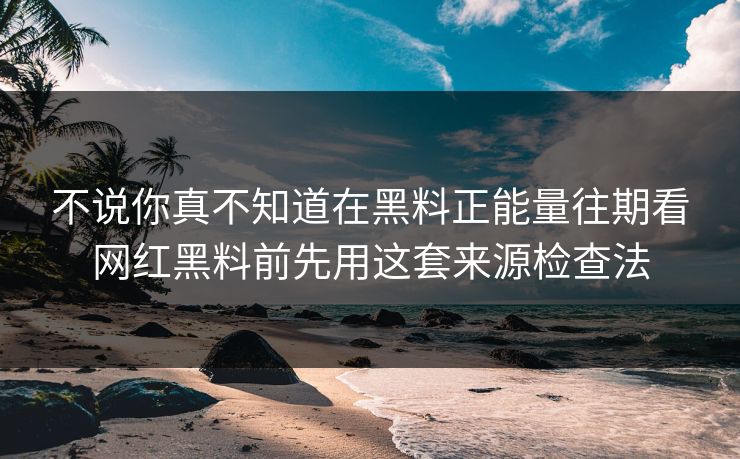 不说你真不知道在黑料正能量往期看网红黑料前先用这套来源检查法