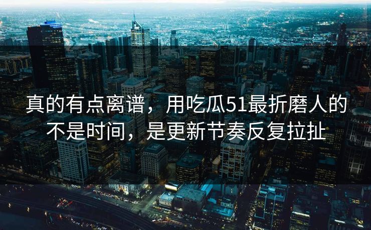 真的有点离谱，用吃瓜51最折磨人的不是时间，是更新节奏反复拉扯
