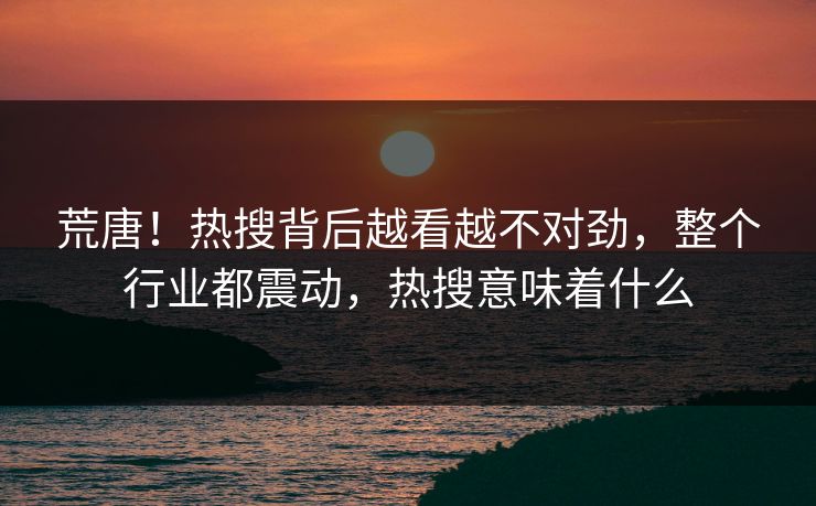 荒唐！热搜背后越看越不对劲，整个行业都震动，热搜意味着什么