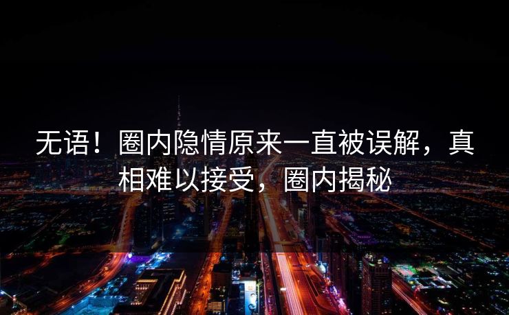 无语！圈内隐情原来一直被误解，真相难以接受，圈内揭秘