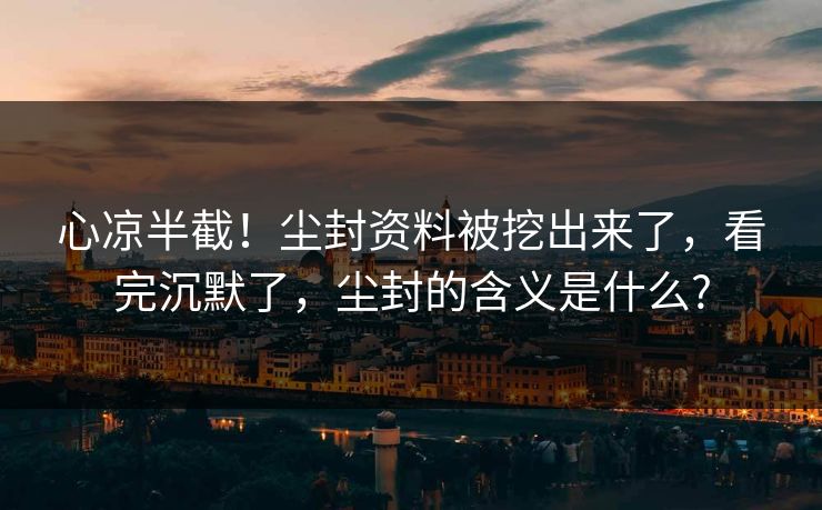 心凉半截！尘封资料被挖出来了，看完沉默了，尘封的含义是什么?