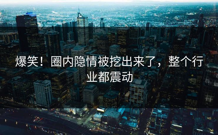 爆笑！圈内隐情被挖出来了，整个行业都震动