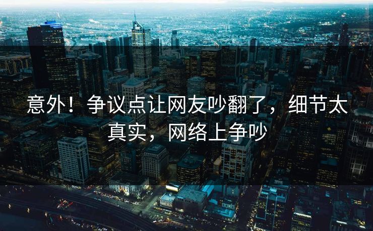 意外！争议点让网友吵翻了，细节太真实，网络上争吵