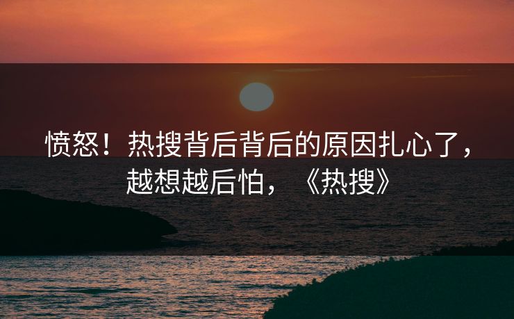 愤怒！热搜背后背后的原因扎心了，越想越后怕，《热搜》