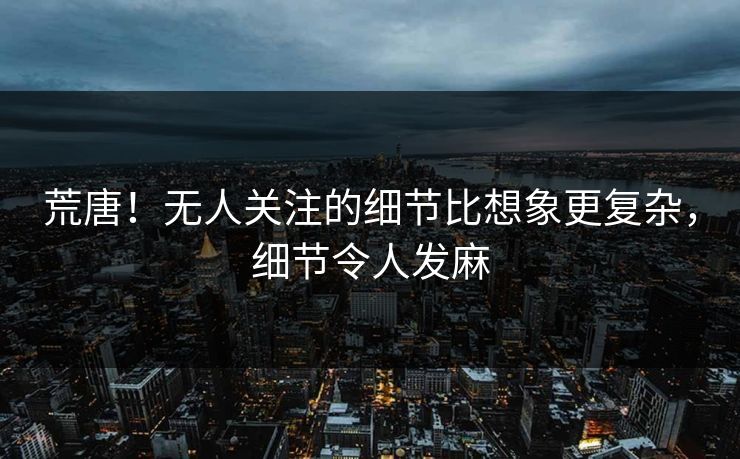 荒唐!无人关注的细节比想象更复杂,细节令人发麻