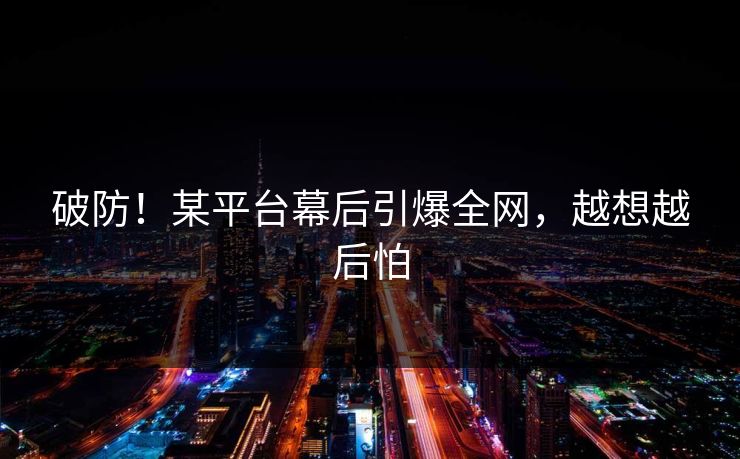 破防!某平台幕后引爆全网,越想越后怕 破防!某平台幕后引爆全网,越想越后怕