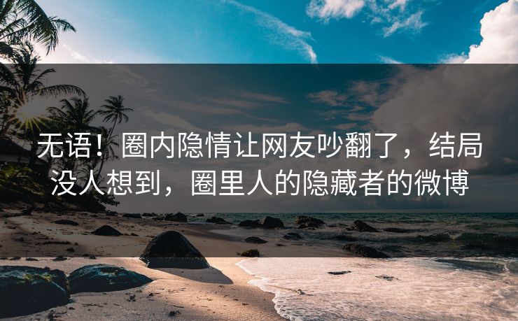无语!圈内隐情让网友吵翻了,结局没人想到,圈里人的隐藏者的微博